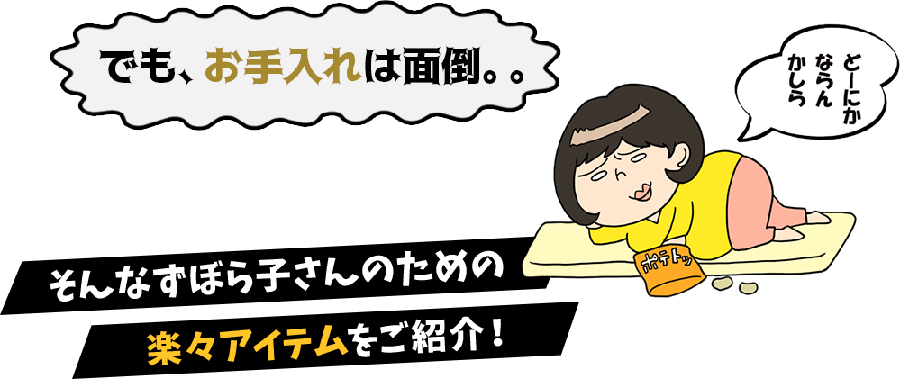 でも、お手入れは面倒。。ずぼら子さん「どーにかならんかしら」そんなずぼら子さんのための楽々アイテムをご紹介！