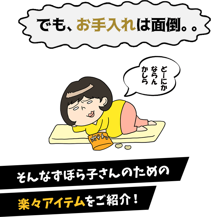 でも、お手入れは面倒。。ずぼら子さん「どーにかならんかしら」そんなずぼら子さんのための楽々アイテムをご紹介！