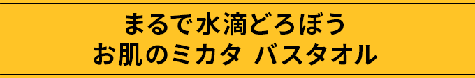 まるで水滴どろぼう お肌のミカタ バスタオル