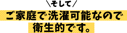そして、ご家庭で洗濯可能なので衛生的です。