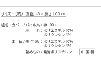 商品仕様【原産国】カバー：中国製　クッション：日本製【カバー（ファスナー式） 】パイル地：綿77％　ポリエステル20％　ポリウレタン3％【クッション】側生地：ナイロン83％　ポリウレタン17％、ビーズ：高密度発泡ポリスチレン、サイズ：約18Ф×120cm