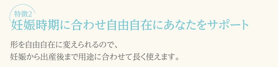 【特徴2】妊娠時期に合わせ自由自在にあなたをサポート（形を自由自在に変えられるので、妊娠から出産後まで用途に合わせて長く使えます。）