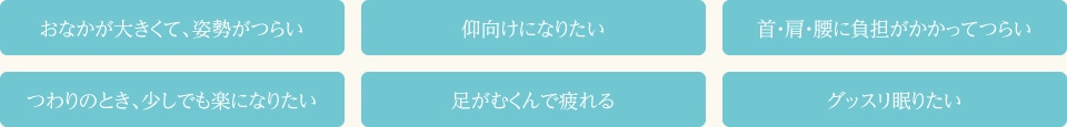 ●おなかが大きくて、姿勢がつらい●仰向けになりたい●首・肩・腰に負担がかかってつらい●つわりのとき、少しでも楽になりたい●足がむくんで疲れる●グッスリ眠りたい