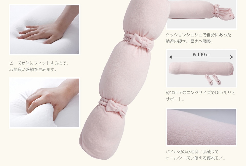 ●極小ビーズが体にフィットするので、心地良い感触を生みます。●一般のビーズより基本比重の高い高密度ビーズで安定感と耐久力に優れています。（当社比）●クッションシュシュで自分にあった納得の硬さ、厚さへ調整。●約120cmのロングサイズでゆったりとサポート。●パイル地の心地良い肌触りでオールシーズン使える優れモノ。