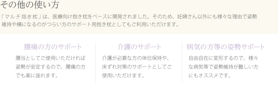 【その他の使い方】エンジェルサポート抱き枕は、医療向け抱き枕をベースに開発されました。そのため、妊婦さん以外にも様々な理由で姿勢維持や横になるのがつらい方のサポート用抱き枕としてもご利用いただけます。●腰痛の方のサポート●介護のサポート●病気の方等の姿勢サポート