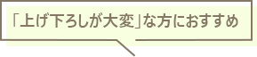 「上げ下ろしが大変」な方におすすめ