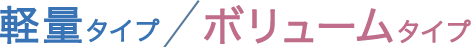 軽量タイプ / ボリュームタイプ